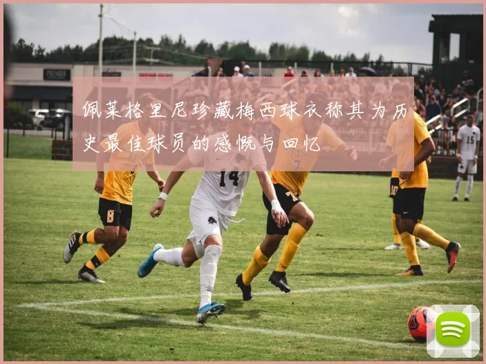 佩莱格里尼珍藏梅西球衣称其为历史最佳球员的感慨与回忆