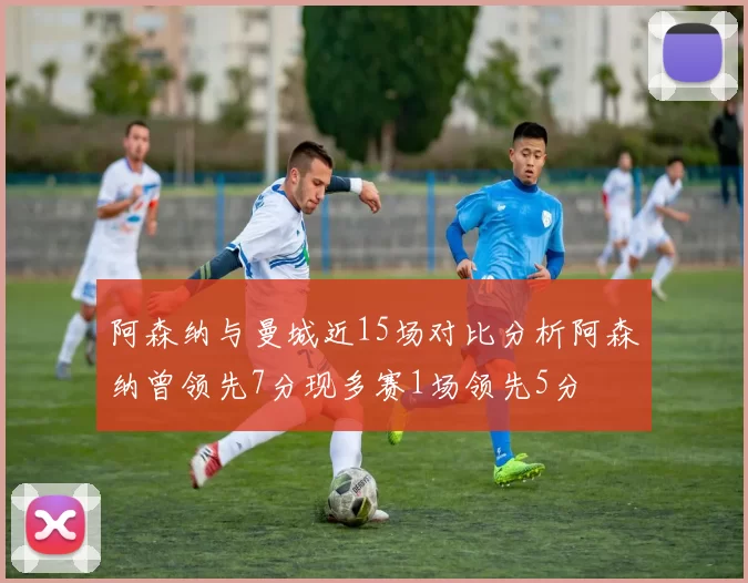 阿森纳与曼城近15场对比分析阿森纳曾领先7分现多赛1场领先5分