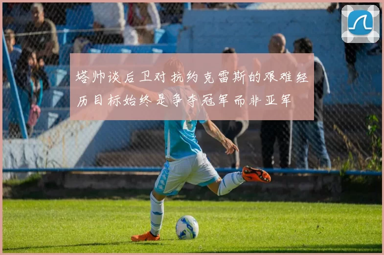 塔帅谈后卫对抗约克雷斯的艰难经历目标始终是争夺冠军而非亚军
