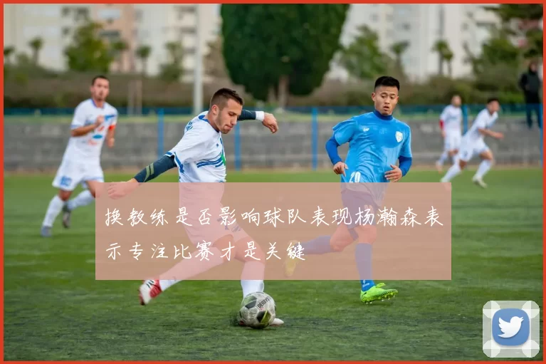 换教练是否影响球队表现杨瀚森表示专注比赛才是关键