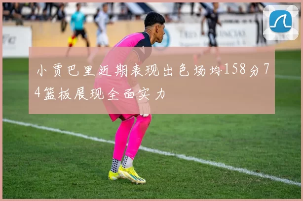 小贾巴里近期表现出色场均158分74篮板展现全面实力