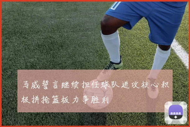 马威誓言继续担任球队进攻核心积极拼抢篮板力争胜利