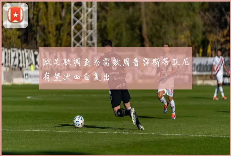 欧足联调查或需数周普雷斯蒂亚尼有望次回合复出