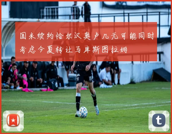 国米续约恰尔汉奥卢几无可能同时考虑今夏转让马库斯图拉姆