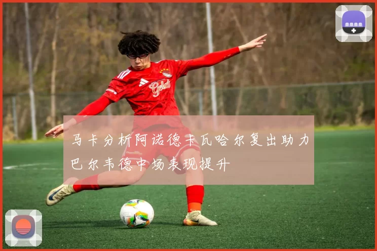 马卡分析阿诺德卡瓦哈尔复出助力巴尔韦德中场表现提升