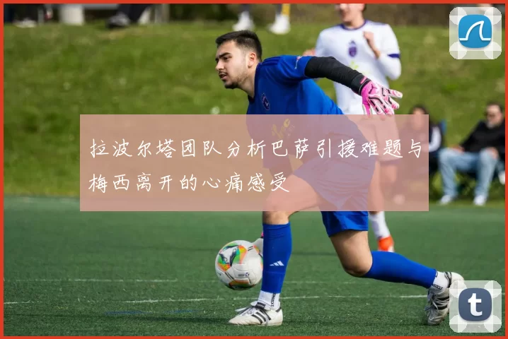 拉波尔塔团队分析巴萨引援难题与梅西离开的心痛感受