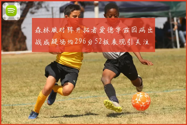 森林狼对阵开拓者爱德华兹因病出战成疑场均296分52板表现引关注
