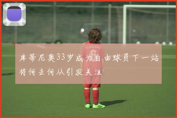 库蒂尼奥33岁成为自由球员下一站将何去何从引发关注