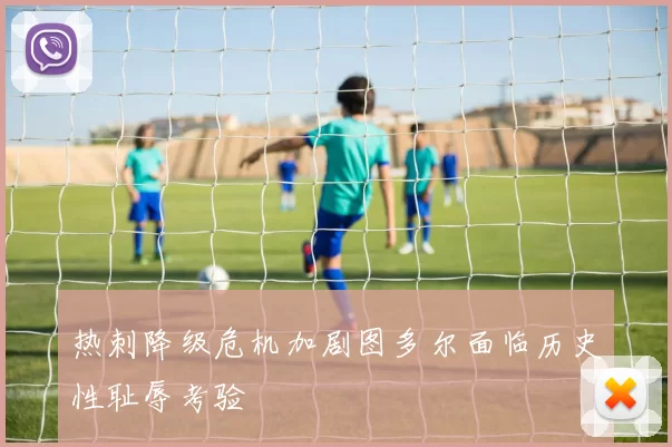 热刺降级危机加剧图多尔面临历史性耻辱考验