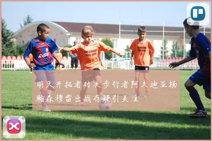 明天开拓者对决步行者阿夫迪亚杨瀚森穆雷出战存疑引关注