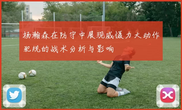 杨瀚森在防守中展现威慑力大动作犯规的战术分析与影响