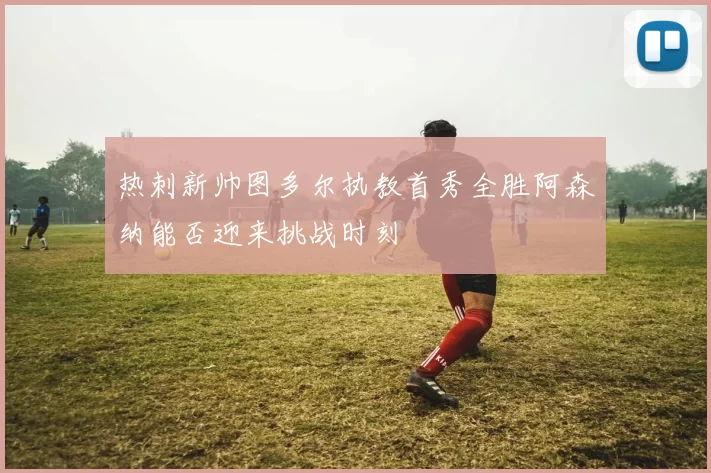 热刺新帅图多尔执教首秀全胜阿森纳能否迎来挑战时刻